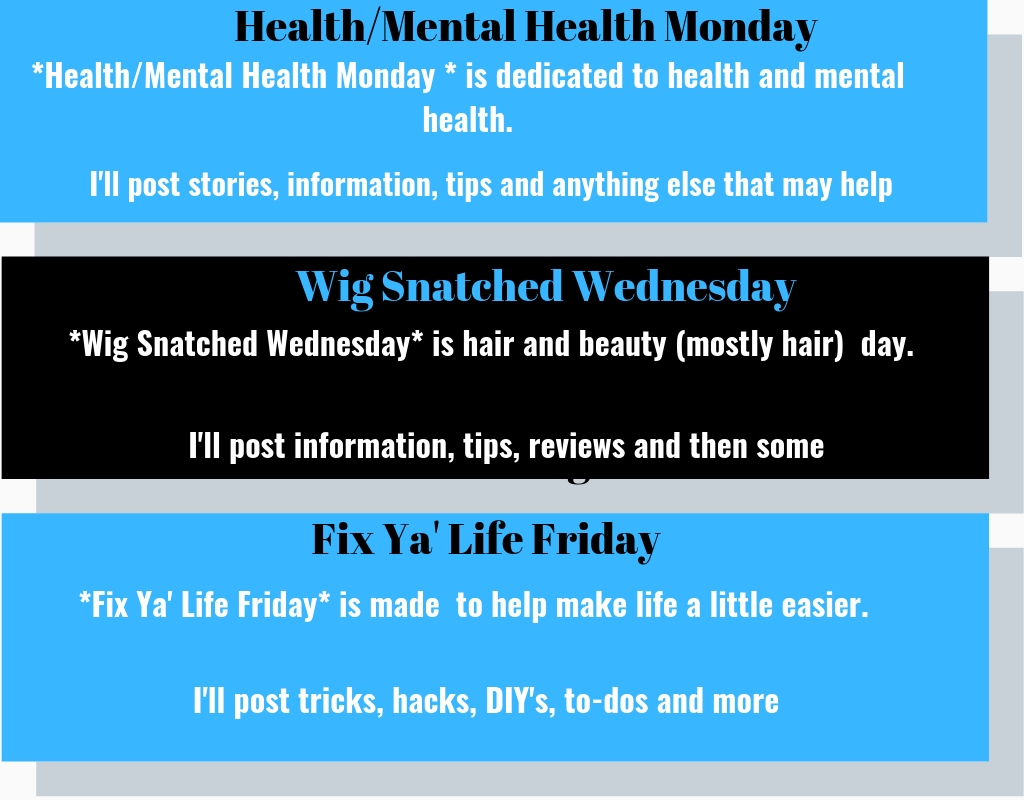 * Mental Health Monday* is dedicated to health and mental health. I'll post stories, information, tips and anything else that may help.
*Wig Snatched Wednesday* is hair and beauty day. I'll post information, tips, reviews and then some.
*Fix Ya' Life Friday* is made to help make life a little easier. I'll post tricks, hacks, DIY's, to-do's and more. 